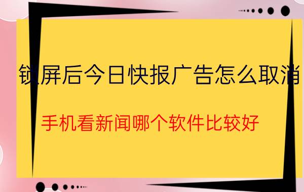 锁屏后今日快报广告怎么取消 手机看新闻哪个软件比较好？